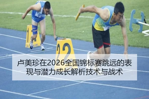 卢美珍在2026全国锦标赛跳远的表现与潜力成长解析技术与战术