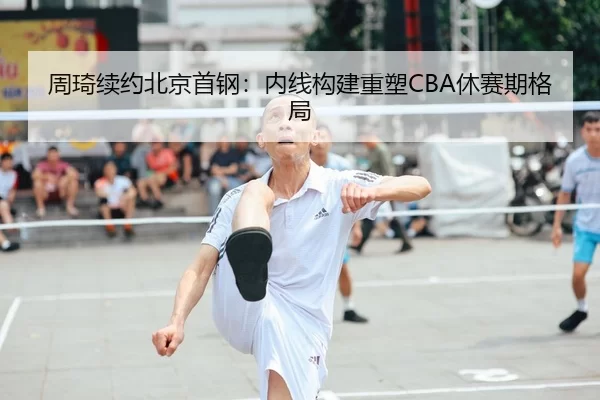 周琦续约北京首钢：内线构建重塑CBA休赛期格局